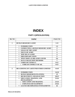 AARTI INDUSTRIES LIMITED




                             INDEX
                        PART 2 (SPECILIZATION)

 SR. NO                    TOPIC                    PAGE NO

    1     HUMAN RESOURCE AUDIT                        1-13

                INTRODUCTION                          1-2
                CONDUCTING A HUMAN RESOURC AUDIT       3
                GOALS OF THE AUDIT                     3
                FOCUS OF AUDIT                         4
                WHY DO AN AUDIT                        4
                PRELIMINARY STEPS                      5
                WHAT DOES AN HR AUDIT COVER           5-6
                DATA COLLECTION METHODS                7
                CODES OF CONDUCT                     8-13
                o CODE OF CONDUCT OF AIL              8-13

    2     HR AUDITING OF AARTI INDUSTRIES LIMITED    14-45

              INTRODUCTION                          14-18
              HUMAN RESOURCES PLANNING               19
              RECRUITMENT AND SELECTION             20-22
              EDUCATION, TRAINING, AND              23-26
               DEVELOPMENT
              o EDUCATION AND TRAINING               23-24
              o EMPLOYEE DEVELOPMENT                 25-26
             LEAVES OR EMPLOYEE ENTITLEMENTS         26



PRAGATI SHARMA
 