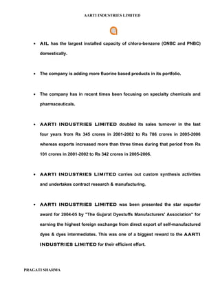 AARTI INDUSTRIES LIMITED




   •   AIL has the largest installed capacity of chloro-benzene (ONBC and PNBC)

       domestically.



   •   The company is adding more fluorine based products in its portfolio.



   •   The company has in recent times been focusing on specialty chemicals and

       pharmaceuticals.



   •   AARTI INDUSTRIES LIMITED doubled its sales turnover in the last

       four years from Rs 345 crores in 2001-2002 to Rs 786 crores in 2005-2006

       whereas exports increased more than three times during that period from Rs

       101 crores in 2001-2002 to Rs 342 crores in 2005-2006.



   •   AARTI INDUSTRIES LIMITED carries out custom synthesis activities

       and undertakes contract research & manufacturing.



   •   AARTI INDUSTRIES LIMITED was been presented the star exporter

       award for 2004-05 by "The Gujarat Dyestuffs Manufacturers' Association" for

       earning the highest foreign exchange from direct export of self-manufactured

       dyes & dyes intermediates. This was one of a biggest reward to the AARTI

       INDUSTRIES LIMITED for their efficient effort.




PRAGATI SHARMA
 