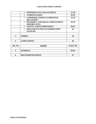AARTI INDUSTRIES LIMITED


                PERFORMANCE MANAGEMENT              27-28
                COMPENSATION                        29-32
                LABOR RELATIONS & EMPLOYEE          33-34
                 RELATIONS
                DIVERSITY AND EQUAL EMPLOYMENT      35-37
                 OPPORTUNITY
                SAFETY AND ENVIRONMENT              38-41
                DOCUMENTATION & INFORMATION          42
                 SYSTEMS

    3     FORMS                                       43

    4     LIMITATIONS                                 44

 SR. NO                     TOPIC                   PAGE NO

    5     FINDINGS                                   45-46

    6     RECOMMENDATIONS                             47




PRAGATI SHARMA
 