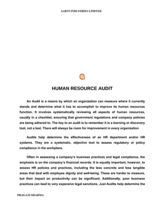 AARTI INDUSTRIES LIMITED




                       HUMAN RESOURCE AUDIT

     An Audit is a means by which an organization can measure where it currently
 stands and determine what it has to accomplish to improve its human resources
 function. It involves systematically reviewing all aspects of human resources,
 usually in a checklist, ensuring that government regulations and company policies
 are being adhered to. The key to an audit is to remember it is a learning or discovery
 tool, not a test. There will always be room for improvement in every organization

     Audits help determine the effectiveness of an HR department and/or HR
 systems. They are a systematic, objective tool to assess regulatory or policy
 compliance in the workplace.

     Often in assessing a company’s business practices and legal compliance, the
 emphasis is on the company’s financial records. It is equally important, however, to
 assess HR policies and practices, including the less concrete and less tangible
 areas that deal with employee dignity and well-being. These are harder to measure,
 but their impact on productivity can be significant. Additionally, poor business
 practices can lead to very expensive legal sanctions. Just Audits help determine the


PRAGATI SHARMA
 