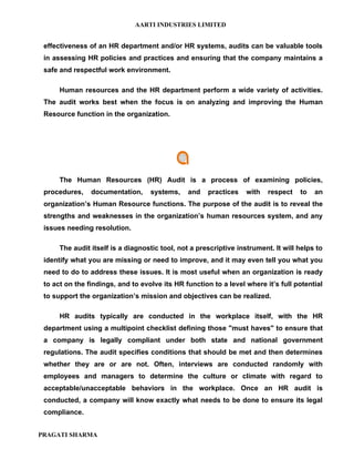 AARTI INDUSTRIES LIMITED


 effectiveness of an HR department and/or HR systems, audits can be valuable tools
 in assessing HR policies and practices and ensuring that the company maintains a
 safe and respectful work environment.

      Human resources and the HR department perform a wide variety of activities.
 The audit works best when the focus is on analyzing and improving the Human
 Resource function in the organization.




      The Human Resources (HR) Audit is a process of examining policies,
 procedures,    documentation,     systems,     and   practices    with   respect   to   an
 organization’s Human Resource functions. The purpose of the audit is to reveal the
 strengths and weaknesses in the organization’s human resources system, and any
 issues needing resolution.

      The audit itself is a diagnostic tool, not a prescriptive instrument. It will helps to
 identify what you are missing or need to improve, and it may even tell you what you
 need to do to address these issues. It is most useful when an organization is ready
 to act on the findings, and to evolve its HR function to a level where it’s full potential
 to support the organization’s mission and objectives can be realized.

      HR audits typically are conducted in the workplace itself, with the HR
 department using a multipoint checklist defining those "must haves" to ensure that
 a company is legally compliant under both state and national government
 regulations. The audit specifies conditions that should be met and then determines
 whether they are or are not. Often, interviews are conducted randomly with
 employees and managers to determine the culture or climate with regard to
 acceptable/unacceptable behaviors in the workplace. Once an HR audit is
 conducted, a company will know exactly what needs to be done to ensure its legal
 compliance.


PRAGATI SHARMA
 