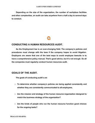 AARTI INDUSTRIES LIMITED


     Depending on the size of the organization, the number of workplace facilities
 and other complexities, an audit can take anywhere from a half a day to several days
 to conduct.




 CONDUCTING A HUMAN RESOURCES AUDIT.
     As the Employment law is an ever-changing field. The company’s policies and
 procedures must change with the laws if the company hopes to avoid litigation.
 Employers are aware that one of the best ways to avoid employee lawsuits is to
 have a comprehensive policy manual. That’s good advice, but it’s not enough. So all
 the companies must regularly conduct human resources audit.




 GOALS OF THE AUDIT.

     The goals of conducting audit’s are


    o To determine whether company’s policies are being applied consistently and
       whether they are consistently communicated to all employees.


    o Are the mission and strategy of the human resource organization designed to
       match the business strategy of the organization?


    o Are the kinds of people who run the human resource function good choices
       for the ongoing tasks?



PRAGATI SHARMA
 