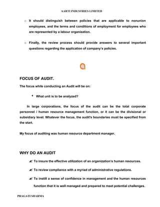 AARTI INDUSTRIES LIMITED


    o It should distinguish between policies that are applicable to nonunion
        employees, and the terms and conditions of employment for employees who
        are represented by a labour organization.


    o Finally, the review process should provide answers to several important
        questions regarding the application of company’s policies.




 FOCUS OF AUDIT.
 The focus while conducting an Audit will be on:


              What unit is to be analyzed?


      In large corporations, the focus of the audit can be the total corporate
 personnel / human resource management function, or it can be the divisional or
 subsidiary level. Whatever the focus, the audit's boundaries must be specified from
 the start.


 My focus of auditing was human resource department manager.




 WHY DO AN AUDIT

         To insure the effective utilization of an organization’s human resources.

         To review compliance with a myriad of administrative regulations.

         To instill a sense of confidence in management and the human resources
              function that it is well managed and prepared to meet potential challenges.


PRAGATI SHARMA
 