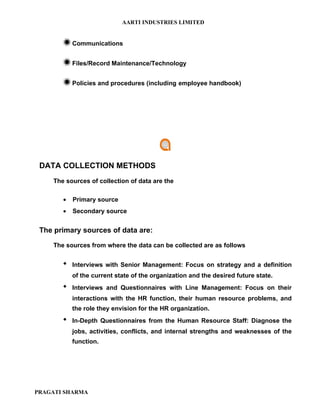 AARTI INDUSTRIES LIMITED


        Communications

        Files/Record Maintenance/Technology

        Policies and procedures (including employee handbook)




 DATA COLLECTION METHODS
    The sources of collection of data are the

       •   Primary source
       •   Secondary source


 The primary sources of data are:

    The sources from where the data can be collected are as follows


          Interviews with Senior Management: Focus on strategy and a definition
           of the current state of the organization and the desired future state.
          Interviews and Questionnaires with Line Management: Focus on their
           interactions with the HR function, their human resource problems, and
           the role they envision for the HR organization.
          In-Depth Questionnaires from the Human Resource Staff: Diagnose the
           jobs, activities, conflicts, and internal strengths and weaknesses of the
           function.




PRAGATI SHARMA
 