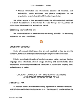 AARTI INDUSTRIES LIMITED


           Archival Information and Documents: Describe job histories, past
            evaluations,    formal   structures,   and   general   background   on   the
            organization as a whole and the HR function in particular.

     The primary source of data was used to collect the information that consisted
 of in-depth Questionnaire: to the Human Resource Manager covering almost all
 points that a human Resource Audit should involve.

 Secondary source of data are:

     The secondary source is where the data are readily available. The secondary
 source was not used / considered.




 CODES OF CONDUCT

     Codes of conduct detail issues that are not regulated by law but are the
 standards, behaviours and expectations set by the employer in the workplace.


     Policies associated with codes of conduct may cover matters such as: fighting,
 language, dress standards, alcohol, drugs, smoking, and confidentiality, other
 employment, maintaining the workplace, taking care of organization property, theft,
 and statements to media.



         CODE OF CONDUCT FOR THE BOARD MEMBERS
              AND SENIOR MANAGEMENT OF AIL

INTRODUCTION
     As required under Clause 49 of the Listing Agreement as amended up to date,
 AARTI Industries Limited (herein referred to as “the Company”), hereby notifies the




PRAGATI SHARMA
 