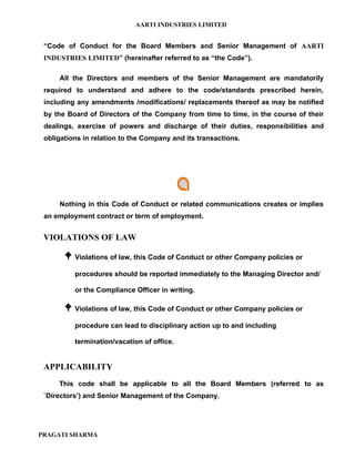 AARTI INDUSTRIES LIMITED


 “Code of Conduct for the Board Members and Senior Management of AARTI
 INDUSTRIES LIMITED” (hereinafter referred to as “the Code”).

     All the Directors and members of the Senior Management are mandatorily
 required to understand and adhere to the code/standards prescribed herein,
 including any amendments /modifications/ replacements thereof as may be notified
 by the Board of Directors of the Company from time to time, in the course of their
 dealings, exercise of powers and discharge of their duties, responsibilities and
 obligations in relation to the Company and its transactions.




     Nothing in this Code of Conduct or related communications creates or implies
 an employment contract or term of employment.


 VIOLATIONS OF LAW

        Violations of law, this Code of Conduct or other Company policies or
          procedures should be reported immediately to the Managing Director and/

          or the Compliance Officer in writing.

        Violations of law, this Code of Conduct or other Company policies or
          procedure can lead to disciplinary action up to and including

          termination/vacation of office.


 APPLICABILITY
     This code shall be applicable to all the Board Members (referred to as
 `Directors’) and Senior Management of the Company.




PRAGATI SHARMA
 