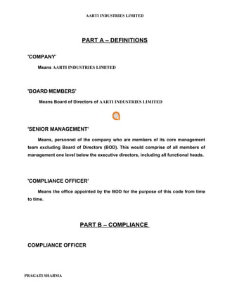 AARTI INDUSTRIES LIMITED




                          PART A – DEFINITIONS

 'COMPANY’

      Means AARTI INDUSTRIES LIMITED




 'BOARD MEMBERS’

      Means Board of Directors of AARTI INDUSTRIES LIMITED




 'SENIOR MANAGEMENT’

      Means, personnel of the company who are members of its core management
 team excluding Board of Directors (BOD). This would comprise of all members of
 management one level below the executive directors, including all functional heads.




 'COMPLIANCE OFFICER’

      Means the office appointed by the BOD for the purpose of this code from time
 to time.




                         PART B – COMPLIANCE


 COMPLIANCE OFFICER




PRAGATI SHARMA
 