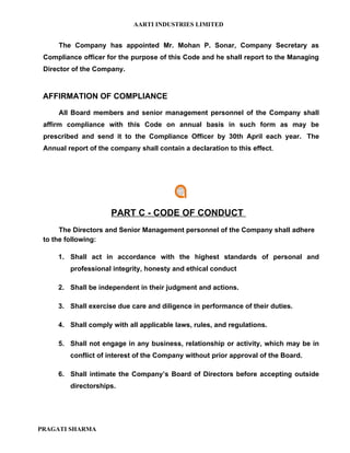 AARTI INDUSTRIES LIMITED


     The Company has appointed Mr. Mohan P. Sonar, Company Secretary as
 Compliance officer for the purpose of this Code and he shall report to the Managing
 Director of the Company.



 AFFIRMATION OF COMPLIANCE

     All Board members and senior management personnel of the Company shall
 affirm compliance with this Code on annual basis in such form as may be
 prescribed and send it to the Compliance Officer by 30th April each year. The
 Annual report of the company shall contain a declaration to this effect.




                      PART C - CODE OF CONDUCT
      The Directors and Senior Management personnel of the Company shall adhere
 to the following:

     1. Shall act in accordance with the highest standards of personal and
         professional integrity, honesty and ethical conduct

     2. Shall be independent in their judgment and actions.

     3. Shall exercise due care and diligence in performance of their duties.

     4. Shall comply with all applicable laws, rules, and regulations.

     5. Shall not engage in any business, relationship or activity, which may be in
         conflict of interest of the Company without prior approval of the Board.

     6. Shall intimate the Company’s Board of Directors before accepting outside
         directorships.




PRAGATI SHARMA
 