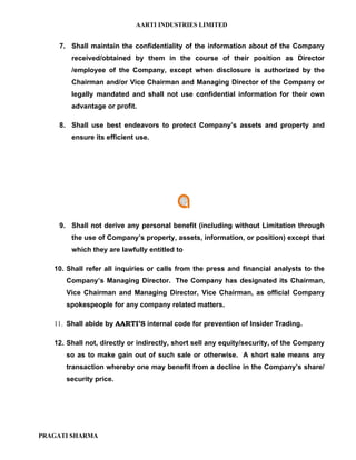 AARTI INDUSTRIES LIMITED


    7. Shall maintain the confidentiality of the information about of the Company
        received/obtained by them in the course of their position as Director
        /employee of the Company, except when disclosure is authorized by the
        Chairman and/or Vice Chairman and Managing Director of the Company or
        legally mandated and shall not use confidential information for their own
        advantage or profit.

    8. Shall use best endeavors to protect Company’s assets and property and
        ensure its efficient use.




    9. Shall not derive any personal benefit (including without Limitation through
        the use of Company’s property, assets, information, or position) except that
        which they are lawfully entitled to

   10. Shall refer all inquiries or calls from the press and financial analysts to the
      Company’s Managing Director. The Company has designated its Chairman,
      Vice Chairman and Managing Director, Vice Chairman, as official Company
      spokespeople for any company related matters.

   11. Shall abide by AARTI’S internal code for prevention of Insider Trading.

   12. Shall not, directly or indirectly, short sell any equity/security, of the Company
      so as to make gain out of such sale or otherwise. A short sale means any
      transaction whereby one may benefit from a decline in the Company’s share/
      security price.




PRAGATI SHARMA
 