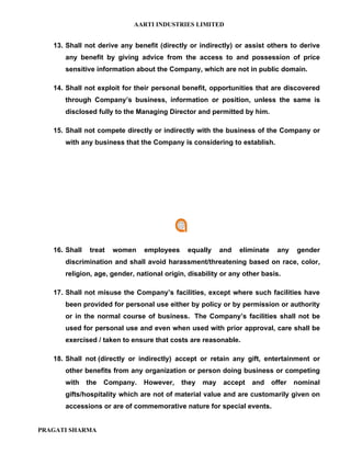 AARTI INDUSTRIES LIMITED


   13. Shall not derive any benefit (directly or indirectly) or assist others to derive
      any benefit by giving advice from the access to and possession of price
      sensitive information about the Company, which are not in public domain.

   14. Shall not exploit for their personal benefit, opportunities that are discovered
      through Company’s business, information or position, unless the same is
      disclosed fully to the Managing Director and permitted by him.

   15. Shall not compete directly or indirectly with the business of the Company or
      with any business that the Company is considering to establish.




   16. Shall    treat   women   employees    equally     and   eliminate    any    gender
      discrimination and shall avoid harassment/threatening based on race, color,
      religion, age, gender, national origin, disability or any other basis.

   17. Shall not misuse the Company’s facilities, except where such facilities have
      been provided for personal use either by policy or by permission or authority
      or in the normal course of business. The Company’s facilities shall not be
      used for personal use and even when used with prior approval, care shall be
      exercised / taken to ensure that costs are reasonable.

   18. Shall not (directly or indirectly) accept or retain any gift, entertainment or
      other benefits from any organization or person doing business or competing
      with     the   Company.   However,    they   may   accept   and      offer   nominal
      gifts/hospitality which are not of material value and are customarily given on
      accessions or are of commemorative nature for special events.


PRAGATI SHARMA
 