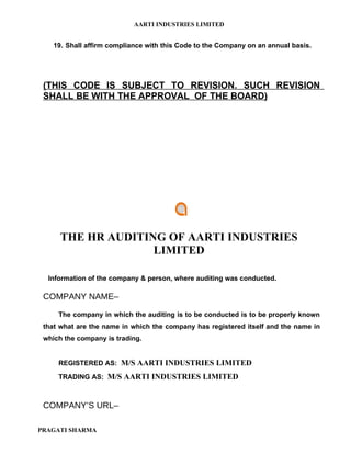 AARTI INDUSTRIES LIMITED


    19. Shall affirm compliance with this Code to the Company on an annual basis.




 (THIS CODE IS SUBJECT TO REVISION. SUCH REVISION
 SHALL BE WITH THE APPROVAL OF THE BOARD)




      THE HR AUDITING OF AARTI INDUSTRIES
                    LIMITED

  Information of the company & person, where auditing was conducted.

 COMPANY NAME–

     The company in which the auditing is to be conducted is to be properly known
 that what are the name in which the company has registered itself and the name in
 which the company is trading.


     REGISTERED AS: M/S AARTI INDUSTRIES LIMITED

     TRADING AS: M/S AARTI INDUSTRIES LIMITED



 COMPANY’S URL–

PRAGATI SHARMA
 