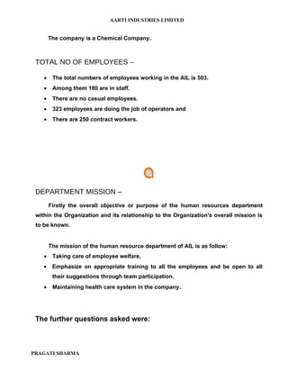 AARTI INDUSTRIES LIMITED


        The company is a Chemical Company.



 TOTAL NO OF EMPLOYEES –

    •    The total numbers of employees working in the AIL is 503.
    •    Among them 180 are in staff.
    •    There are no casual employees.
    •    323 employees are doing the job of operators and
    •    There are 250 contract workers.




 DEPARTMENT MISSION –
        Firstly the overall objective or purpose of the human resources department
 within the Organization and its relationship to the Organization's overall mission is
 to be known.


        The mission of the human resource department of AIL is as follow:
    •    Taking care of employee welfare,
    •    Emphasize on appropriate training to all the employees and be open to all
         their suggestions through team participation.
    •    Maintaining health care system in the company.




 The further questions asked were:



PRAGATI SHARMA
 