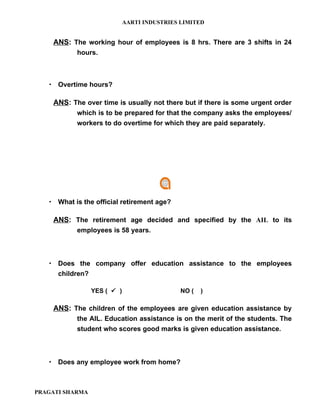 AARTI INDUSTRIES LIMITED


    ANS: The working hour of employees is 8 hrs. There are 3 shifts in 24
           hours.



    Overtime hours?

    ANS: The over time is usually not there but if there is some urgent order
           which is to be prepared for that the company asks the employees/
           workers to do overtime for which they are paid separately.




    What is the official retirement age?

    ANS: The retirement age decided and specified by the AIL to its
           employees is 58 years.



    Does the company offer education assistance to the employees
      children?

                  YES (  )                    NO (   )

    ANS: The children of the employees are given education assistance by
           the AIL. Education assistance is on the merit of the students. The
           student who scores good marks is given education assistance.



    Does any employee work from home?



PRAGATI SHARMA
 