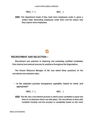 AARTI INDUSTRIES LIMITED


                 YES (  )                           NO (    )

     ANS: The department heads if they need more employees under it, gives a
             written letter demanding employees under them and the reason why
             they require more employees.




 RECRUITMENT AND SELECTION –
     Recruitment and selection is obtaining and evaluating qualified candidates
  from internal and external sources for positions throughout the Organization.


     The Human Resource Manager of AIL was asked these questions on the
  recruitment and selection topic.




    Is the selection process transparent, equitable, based on merit, and
     appropriate?

                 YES (  )                           NO (    )

     ANS: The AIL has a recruitment process in which every candidate is equal and
             there is no biasness which can take place. The recruitment is done with
             complete honesty and the process is completely based on the merit




PRAGATI SHARMA
 