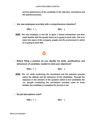 AARTI INDUSTRIES LIMITED


              and the performance of the candidate in the interview, recruitment and
              the selection process.




    Are new employees provided with a comprehensive induction?

                  YES (  )                           NO (   )

       ANS: The new employee in the AIL is given a formal introduction and then
              made familiar with the people whom he is going to work with. This is to
              make him aware of the company, people and the environment in which
              he is going to work with.




       Before filling a position do you identify the skills, qualifications and
        behaviours of candidate, needed to meet your objectives?

                  YES (  )                           NO (   )

       ANS: The AIL while conducting the recruitment and the selection process
              notice the attitude and the behaviour of the candidates. Through the
              response or the answers of the question asked to the candidates the
              AIL (people conducting the recruitment process) come to know
              whether the candidate is competent for the job or not.




    Do job descriptions exist?

                  YES (  )                           NO (   )




PRAGATI SHARMA
 