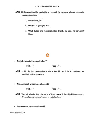 AARTI INDUSTRIES LIMITED


    ANS: While recruiting the candidate to his post the company gives a complete
           description about

                 1. What is his job?

                 2. What he is going to do?

                 3.   What duties and responsibilities that he is going to perform?
                      Etc...




    Are job descriptions up to date?

                  YES (        )                    NO (  )

    ANS: In AIL the job description exists in the AIL but it is not reviewed or
           updated by the company.




    Are applicant references checked?

                  YES (        )                    NO (  )

    ANS: The AIL checks the reference of their newly if they find it necessary.
           Normally employee reference is not checked.




    Are turnover rates monitored?


PRAGATI SHARMA
 