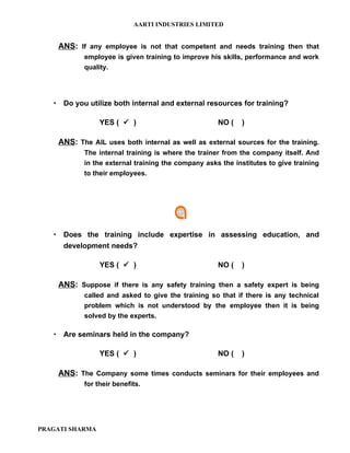 AARTI INDUSTRIES LIMITED


    ANS: If any employee is not that competent and needs training then that
           employee is given training to improve his skills, performance and work
           quality.




    Do you utilize both internal and external resources for training?

                 YES (  )                          NO (    )

    ANS: The AIL uses both internal as well as external sources for the training.
           The internal training is where the trainer from the company itself. And
           in the external training the company asks the institutes to give training
           to their employees.




    Does the training include expertise in assessing education, and
     development needs?

                 YES (  )                          NO (    )

    ANS: Suppose if there is any safety training then a safety expert is being
           called and asked to give the training so that if there is any technical
           problem which is not understood by the employee then it is being
           solved by the experts.

    Are seminars held in the company?

                 YES (  )                          NO (    )

    ANS: The Company some times conducts seminars for their employees and
           for their benefits.




PRAGATI SHARMA
 