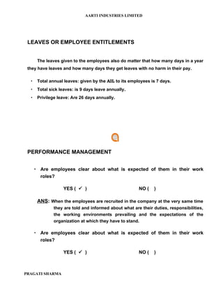 AARTI INDUSTRIES LIMITED




 LEAVES OR EMPLOYEE ENTITLEMENTS


       The leaves given to the employees also do matter that how many days in a year
 they have leaves and how many days they get leaves with no harm in their pay.

      Total annual leaves: given by the AIL to its employees is 7 days.
      Total sick leaves: is 9 days leave annually.
      Privilege leave: Are 26 days annually.




 PERFORMANCE MANAGEMENT


       Are employees clear about what is expected of them in their work
        roles?

                    YES (  )                           NO (    )

       ANS: When the employees are recruited in the company at the very same time
               they are told and informed about what are their duties, responsibilities,
               the working environments prevailing and the expectations of the
               organization at which they have to stand.

       Are employees clear about what is expected of them in their work
        roles?

                    YES (  )                           NO (    )



PRAGATI SHARMA
 