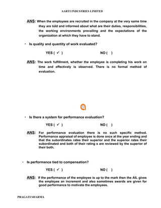 AARTI INDUSTRIES LIMITED


       ANS: When the employees are recruited in the company at the very same time
              they are told and informed about what are their duties, responsibilities,
              the working environments prevailing and the expectations of the
              organization at which they have to stand.

       Is quality and quantity of work evaluated?

                   YES (  )                           NO (    )

       ANS: The work fulfillment, whether the employee is completing his work on
              time and effectively is observed. There is no formal method of
              evaluation.




       Is there a system for performance evaluation?

                   YES (  )                           NO (    )

       ANS: For performance evaluation there is no such specific method.
              Performance appraisal of employee is done once at the year ending and
              that the subordinates rates their superior and the superior rates their
              subordinated and both of their rating s are reviewed by the superior of
              their both.



      Is performance tied to compensation?

                   YES (  )                           NO (    )

       ANS: If the performance of the employee is up to the mark then the AIL gives
              the employee an increment and also sometimes awards are given for
              good performance to motivate the employees.


PRAGATI SHARMA
 