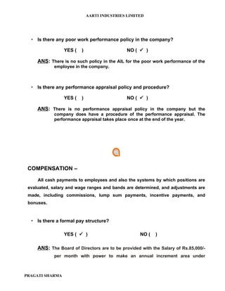 AARTI INDUSTRIES LIMITED




   Is there any poor work performance policy in the company?

                 YES (   )                    NO (  )

     ANS: There is no such policy in the AIL for the poor work performance of the
            employee in the company.



   Is there any performance appraisal policy and procedure?

                 YES (   )                    NO (  )

     ANS: There is no performance appraisal policy in the company but the
            company does have a procedure of the performance appraisal. The
            performance appraisal takes place once at the end of the year.




 COMPENSATION –

     All cash payments to employees and also the systems by which positions are
 evaluated, salary and wage ranges and bands are determined, and adjustments are
 made, including commissions, lump sum payments, incentive payments, and
 bonuses.



   Is there a formal pay structure?

                 YES (  )                          NO (   )

     ANS: The Board of Directors are to be provided with the Salary of Rs.85,000/-
            per month with power to make an annual increment area under



PRAGATI SHARMA
 