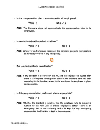 AARTI INDUSTRIES LIMITED




   Is the compensation plan communicated to all employees?

                 YES (   )                    NO (  )

    ANS: The Company does not communicate the compensation plan to its
            employees.




   Is contact made with medical providers?

                 YES (  )                           NO (   )

    ANS: Whenever and wherever necessary the company contacts the hospitals
            or medical providers if any emergency.




   Are injuries/incidents investigated?

                 YES (  )                           NO (   )

    ANS: If any accident is occurred in the AIL and the employee is injured then
            there is a complete investigation done of the incident held and then
            according to the injuries caused to the employee the employee is given
            compensation.



   Is follow-up remediation performed where appropriate?

                 YES (  )                           NO (   )

    ANS: Whether the incident is small or big the employee who is injured is
            rushed for the First Aid to ensure employees safety. There is an
            emergency Van in the company which is kept for any emergency
            purpose also the First Aid is kept in the company.




PRAGATI SHARMA
 