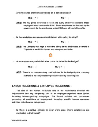 AARTI INDUSTRIES LIMITED


      Are insurance premiums reviewed on a periodic basis?

                 YES (  )                            NO (   )

      ANS: The AIL gives insurance to each and every employee except to those
             employees who come under ESIC. Those employees are insured by the
             government. As the employees under ESIC gets all kind of benefits.



     Is the workplace environment maintained with safety in mind?

                 YES (  )                            NO (   )

      ANS: The Company has kept in mind the safety of the employees. So there is
             71 points to avoid fire hazard and emergency exit also.




   Are compensatory administrative costs included in the budget?

                 YES (    )                    NO (  )

      ANS: There is no compensatory cost included in the budget by the company
            as there is no compensatory policy decided by the company.




 LABOR RELATIONS & EMPLOYEE RELATIONS –
      The role of the human resources role in the relationship between the
 Organization and any bargaining unit of an employee-organized labor group,
 including labor-organizing campaigns. The formal policies and procedures
 governing all conditions of employment, including specific human resources
 activities not otherwise categorized.



   Is there a positive climate in your work area where employees are
    motivated in their work?


PRAGATI SHARMA
 
