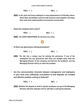 AARTI INDUSTRIES LIMITED


                 YES (  )                           NO (    )

    ANS: In AIL each and every employee in every department is of friendly nature.
           Some likes and dislikes exist but still everyone work together and enjoy
           their work and creates positive environment around them.




   Does the company have union?

                 YES (   )                    NO (  )

    ANS: The AARTI INDUSTRIES do not have any union.




   Is there any grievances solving procedure?

                 YES (  )                           NO (    )

    ANS: The AIL has a unique way for solving the grievance. If any of the
           employees has any grievances then they can straight away meet the
           Managing Director of the company and tell him the problems and the
           Managing Director will try to solve the problem.




   Are the communication channels between management and employees
    in your work area sufficiently consultative so that disputes are avoided
    and effective problem solving is fostered?

                 YES (  )                           NO (    )

    ANS: Whether the dispute is small or big the employee can go to the Managing
           Director with their disputes and he will help in solving the disputes.




PRAGATI SHARMA
 