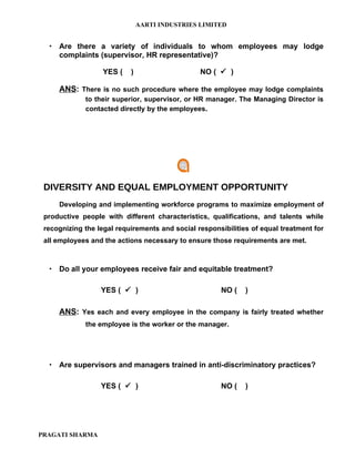 AARTI INDUSTRIES LIMITED


   Are there a variety of individuals to whom employees may lodge
    complaints (supervisor, HR representative)?

                   YES (   )                    NO (  )

     ANS: There is no such procedure where the employee may lodge complaints
             to their superior, supervisor, or HR manager. The Managing Director is
             contacted directly by the employees.




 DIVERSITY AND EQUAL EMPLOYMENT OPPORTUNITY
     Developing and implementing workforce programs to maximize employment of
 productive people with different characteristics, qualifications, and talents while
 recognizing the legal requirements and social responsibilities of equal treatment for
 all employees and the actions necessary to ensure those requirements are met.



   Do all your employees receive fair and equitable treatment?

                  YES (  )                           NO (    )

     ANS: Yes each and every employee in the company is fairly treated whether
             the employee is the worker or the manager.




   Are supervisors and managers trained in anti-discriminatory practices?

                  YES (  )                           NO (    )




PRAGATI SHARMA
 