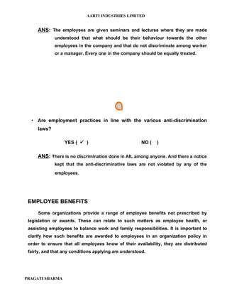 AARTI INDUSTRIES LIMITED


     ANS: The employees are given seminars and lectures where they are made
             understood that what should be their behaviour towards the other
             employees in the company and that do not discriminate among worker
             or a manager. Every one in the company should be equally treated.




   Are employment practices in line with the various anti-discrimination
     laws?

                  YES (  )                            NO (   )

     ANS: There is no discrimination done in AIL among anyone. And there a notice
             kept that the anti-discriminative laws are not violated by any of the
             employees.




 EMPLOYEE BENEFITS

     Some organizations provide a range of employee benefits not prescribed by
 legislation or awards. These can relate to such matters as employee health, or
 assisting employees to balance work and family responsibilities. It is important to
 clarify how such benefits are awarded to employees in an organization policy in
 order to ensure that all employees know of their availability, they are distributed
 fairly, and that any conditions applying are understood.




PRAGATI SHARMA
 