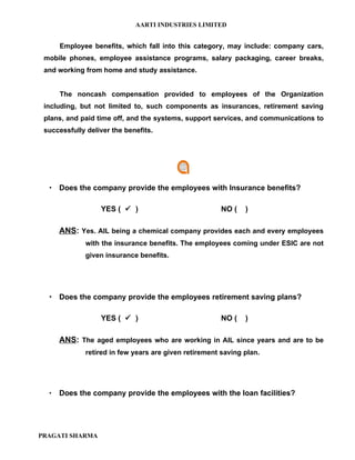 AARTI INDUSTRIES LIMITED


      Employee benefits, which fall into this category, may include: company cars,
 mobile phones, employee assistance programs, salary packaging, career breaks,
 and working from home and study assistance.


      The noncash compensation provided to employees of the Organization
 including, but not limited to, such components as insurances, retirement saving
 plans, and paid time off, and the systems, support services, and communications to
 successfully deliver the benefits.




   Does the company provide the employees with Insurance benefits?

                  YES (  )                             NO (   )

      ANS: Yes. AIL being a chemical company provides each and every employees
              with the insurance benefits. The employees coming under ESIC are not
              given insurance benefits.




   Does the company provide the employees retirement saving plans?

                  YES (  )                             NO (   )

      ANS: The aged employees who are working in AIL since years and are to be
              retired in few years are given retirement saving plan.




     Does the company provide the employees with the loan facilities?




PRAGATI SHARMA
 