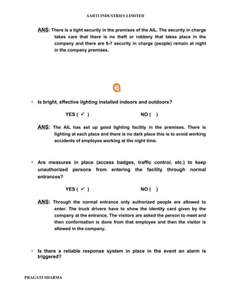 AARTI INDUSTRIES LIMITED


    ANS: There is a tight security in the premises of the AIL. The security in charge
            takes care that there is no theft or robbery that takes place in the
            company and there are 6-7 security in charge (people) remain at night
            in the company premises.




   Is bright, effective lighting installed indoors and outdoors?

                 YES (  )                            NO (   )

    ANS: The AIL has set up good lighting facility in the premises. There is
            lighting at each place and there is no dark place this is to avoid working
            accidents of employee working at the night time.



   Are measures in place (access badges, traffic control, etc.) to keep
    unauthorized persons from entering the facility through normal
    entrances?

                 YES (  )                            NO (   )

    ANS: Through the normal entrance only authorized people are allowed to
            enter. The truck drivers have to show the identity card given by the
            company at the entrance. The visitors are asked the person to meet and
            then conformation is done from that employee and then the visitor is
            allowed in the company.




   Is there a reliable response system in place in the event an alarm is
    triggered?



PRAGATI SHARMA
 