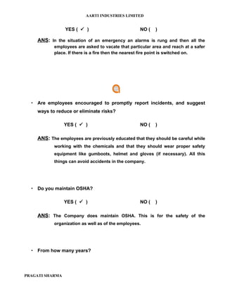 AARTI INDUSTRIES LIMITED


                 YES (  )                         NO (   )

    ANS: In the situation of an emergency an alarms is rung and then all the
           employees are asked to vacate that particular area and reach at a safer
           place. If there is a fire then the nearest fire point is switched on.




   Are employees encouraged to promptly report incidents, and suggest
    ways to reduce or eliminate risks?

                 YES (  )                         NO (   )

    ANS: The employees are previously educated that they should be careful while
           working with the chemicals and that they should wear proper safety
           equipment like gumboots, helmet and gloves (if necessary). All this
           things can avoid accidents in the company.




   Do you maintain OSHA?

                 YES (  )                         NO (   )

    ANS: The Company does maintain OSHA. This is for the safety of the
           organization as well as of the employees.




   From how many years?




PRAGATI SHARMA
 