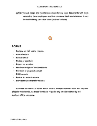 AARTI INDUSTRIES LIMITED


      ANS: The AIL keeps and maintains each and every legal documents with them
              regarding their employees and the company itself. As whenever it may
              be needed they can show them (auditor’s visits).




 FORMS
     Factory act half yearly returns.
     Annual return
     Renual of LIC
     Notice of accident
     Report on accident
     Minimum wage act annual returns
     Payment of wage act annual
     ESIC reports
     Bonus act annual returns
     Provident fund monthly returns



      All these are the list of forms which the AIL always keep with them and they are
 properly maintained. As these forms are required any time and asked by the
 auditors of the company.




PRAGATI SHARMA
 