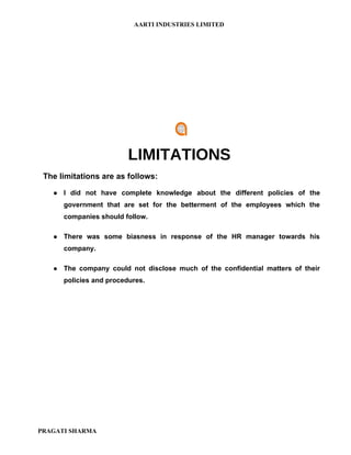 AARTI INDUSTRIES LIMITED




                          LIMITATIONS
 The limitations are as follows:

      I did not have complete knowledge about the different policies of the
       government that are set for the betterment of the employees which the
       companies should follow.

      There was some biasness in response of the HR manager towards his
       company.

      The company could not disclose much of the confidential matters of their
       policies and procedures.




PRAGATI SHARMA
 