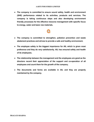 AARTI INDUSTRIES LIMITED


      The company is committed to ensure sound safety, health and environment
       (SHE) performance related to its activities, products and services. The
       company is taking continuous steps and also developing environment
       friendly processes for the effective resource management with specific focus
       to energy, water and basic raw materials.




      The company is committed to strengthen, pollution prevention and waste
       abatement practices and strives to provide a safe and healthy environment.

      The employee safety is the biggest importance for AIL which is given most
       preference and they do very satisfactorily. AIL has ensured safety and health
       of its employees.

      The relationship between the management and the employees are good as the
       directors record their appreciation of the support and co-operation of all
       employees and count them for the growth of the company.

      The documents and forms are available in AIL and they are properly
       maintained by the company.




PRAGATI SHARMA
 