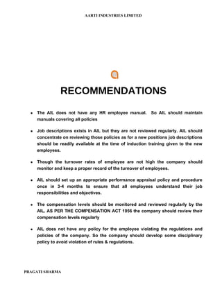 AARTI INDUSTRIES LIMITED




                 RECOMMENDATIONS
     The AIL does not have any HR employee manual.         So AIL should maintain
      manuals covering all policies

     Job descriptions exists in AIL but they are not reviewed regularly. AIL should
      concentrate on reviewing those policies as for a new positions job descriptions
      should be readily available at the time of induction training given to the new
      employees.

     Though the turnover rates of employee are not high the company should
      monitor and keep a proper record of the turnover of employees.

     AIL should set up an appropriate performance appraisal policy and procedure
      once in 3-4 months to ensure that all employees understand their job
      responsibilities and objectives.

     The compensation levels should be monitored and reviewed regularly by the
      AIL. AS PER THE COMPENSATION ACT 1956 the company should review their
      compensation levels regularly

     AIL does not have any policy for the employee violating the regulations and
      policies of the company. So the company should develop some disciplinary
      policy to avoid violation of rules & regulations.




PRAGATI SHARMA
 