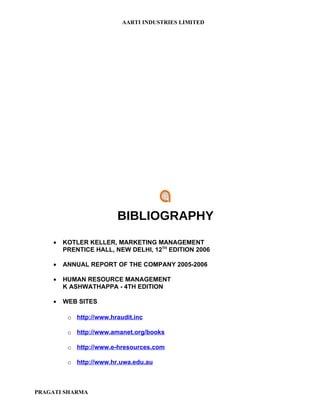 AARTI INDUSTRIES LIMITED




                        BIBLIOGRAPHY
    •   KOTLER KELLER, MARKETING MANAGEMENT
        PRENTICE HALL, NEW DELHI, 12TH EDITION 2006

    •   ANNUAL REPORT OF THE COMPANY 2005-2006

    •   HUMAN RESOURCE MANAGEMENT
        K ASHWATHAPPA - 4TH EDITION

    •   WEB SITES

         o http://www.hraudit.inc

         o http://www.amanet.org/books

         o http://www.e-hresources.com

         o http://www.hr.uwa.edu.au



PRAGATI SHARMA
 