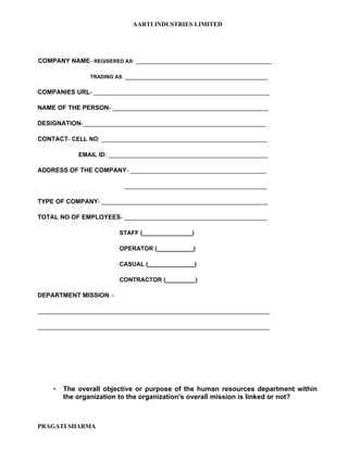 AARTI INDUSTRIES LIMITED




COMPANY NAME- REGISERED AS: _________________________________________

               TRADING AS: ___________________________________________


COMPANIES URL- _____________________________________________________

NAME OF THE PERSON- _______________________________________________

DESIGNATION-_______________________________________________________

CONTACT- CELL NO: __________________________________________________

            EMAIL ID: ________________________________________________

ADDRESS OF THE COMPANY- _________________________________________

                          ___________________________________________

TYPE OF COMPANY- __________________________________________________

TOTAL NO OF EMPLOYEES- ___________________________________________

                        STAFF (_______________)

                        OPERATOR (___________)

                        CASUAL (______________)

                        CONTRACTOR (_________)

DEPARTMENT MISSION –

______________________________________________________________________

______________________________________________________________________




       The overall objective or purpose of the human resources department within
        the organization to the organization's overall mission is linked or not?



PRAGATI SHARMA
 