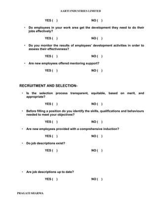 AARTI INDUSTRIES LIMITED


                       YES (   )                       NO (   )

          Do employees in your work area get the development they need to do their
           jobs effectively?

                       YES (   )                       NO (   )

          Do you monitor the results of employees’ development activities in order to
           assess their effectiveness?

                       YES (   )                       NO (   )

          Are new employees offered mentoring support?

                       YES (   )                       NO (   )



 RECRUITMENT AND SELECTION-

         Is the selection process transparent, equitable, based on merit, and
          appropriate?

                       YES (   )                       NO (   )

         Before filling a position do you identify the skills, qualifications and behaviours
          needed to meet your objectives?

                       YES (   )                       NO (   )

         Are new employees provided with a comprehensive induction?

                       YES (   )                       NO (   )

         Do job descriptions exist?

                       YES (   )                       NO (   )




         Are job descriptions up to date?

                       YES (   )                       NO (   )



PRAGATI SHARMA
 