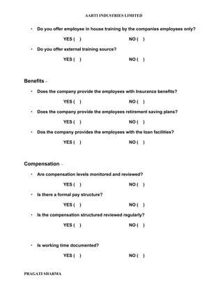 AARTI INDUSTRIES LIMITED


     Do you offer employee in house training by the companies employees only?

                  YES (   )                     NO (     )

     Do you offer external training source?

                  YES (   )                     NO (     )



Benefits –

     Does the company provide the employees with Insurance benefits?

                  YES (   )                     NO (     )

     Does the company provide the employees retirement saving plans?

                  YES (   )                     NO (     )

     Dos the company provides the employees with the loan facilities?

                  YES (   )                     NO (     )



Compensation –

     Are compensation levels monitored and reviewed?

                  YES (   )                     NO (     )

     Is there a formal pay structure?

                  YES (   )                     NO (     )

     Is the compensation structured reviewed regularly?

                  YES (   )                     NO (     )



     Is working time documented?

                  YES (   )                     NO (     )



PRAGATI SHARMA
 