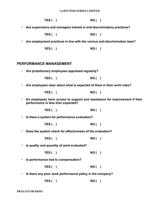AARTI INDUSTRIES LIMITED


                  YES (   )                        NO (   )

     Are supervisors and managers trained in anti-discriminatory practices?

                  YES (   )                        NO (   )

     Are employment practices in line with the various anti-discrimination laws?

                  YES (   )                        NO (   )



PERFORMANCE MANAGEMENT

     Are probationary employees appraised regularly?

                  YES (   )                        NO (   )

     Are employees clear about what is expected of them in their work roles?

                  YES (   )                        NO (   )

     Do employees have access to support and assistance for improvement if their
      performance is less than expected?

                  YES (   )                        NO (   )

     Is there a system for performance evaluation?

                  YES (   )                        NO (   )

     Does the system check for effectiveness of the evaluation?

                  YES (   )                        NO (   )

     Is quality and quantity of work evaluated?

                  YES (   )                        NO (   )

     Is performance tied to compensation?

                  YES (   )                        NO (   )

     Is there any poor work performance policy in the company?

                  YES (   )                        NO (   )


PRAGATI SHARMA
 