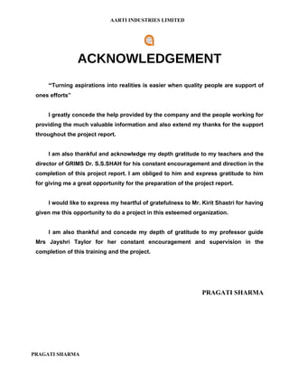 AARTI INDUSTRIES LIMITED




                 ACKNOWLEDGEMENT
     “Turning aspirations into realities is easier when quality people are support of
 ones efforts”


     I greatly concede the help provided by the company and the people working for
 providing the much valuable information and also extend my thanks for the support
 throughout the project report.


     I am also thankful and acknowledge my depth gratitude to my teachers and the
 director of GRIMS Dr. S.S.SHAH for his constant encouragement and direction in the
 completion of this project report. I am obliged to him and express gratitude to him
 for giving me a great opportunity for the preparation of the project report.


     I would like to express my heartful of gratefulness to Mr. Kirit Shastri for having
 given me this opportunity to do a project in this esteemed organization.


     I am also thankful and concede my depth of gratitude to my professor guide
 Mrs Jayshri Taylor for her constant encouragement and supervision in the
 completion of this training and the project.




                                                                PRAGATI SHARMA




PRAGATI SHARMA
 