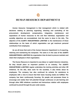 AARTI INDUSTRIES LIMITED




           HUMAN RESOURCE DEPARTMENT


     Human Resource Management is that management which is related with
 decisions relating to planning organizing, directing and controlling of the
 procurement,    development,     compensation,   integration,   maintenance   and
 separations of human resources to the end that individual, organization and
 sociality objectives are accomplished. And the same is done in the AIL. The
 objective of the AARTI INDUSTRIES LIMITED is the maintenance of those
 relationships on the basis of which organization can get maximum personal
 contribution from employees.

     As we all know that work of the Human Resource Department is of acquiring,
 retaining and maintaining the manpower. The same is in the case of the AARTI
 INDUSRTRIES LIMITED the organization tries its best to procure maintain and
 retain their employees in their organization.

     The Human Resource is important to any labour or capital intensive industries.
 So they should place an important position to an industry. The AARTI
 INDUSTRIES LIMITED regular undertakes the training activities and other HR
 initiatives. As the AIL does work for the societies, it also thinks about its
 employees. The company has also continued its scheme for assistance to
 employees with a view to ensure that their basic housing needs are fulfilled. The
 company has been continuously focusing. On people and processes those to
 encourage and realize their full potential through continuous on job learning and
 through other HRD initiatives coordinal and harmonious relation with employees
 continued to prevail through the year under assess.



PRAGATI SHARMA
 