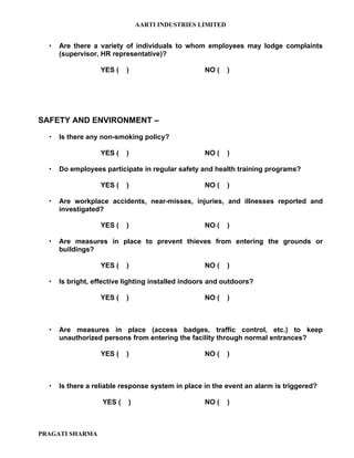 AARTI INDUSTRIES LIMITED


     Are there a variety of individuals to whom employees may lodge complaints
      (supervisor, HR representative)?

                   YES (   )                       NO (   )




SAFETY AND ENVIRONMENT –

     Is there any non-smoking policy?

                   YES (   )                       NO (   )

     Do employees participate in regular safety and health training programs?

                   YES (   )                       NO (   )

     Are workplace accidents, near-misses, injuries, and illnesses reported and
      investigated?

                   YES (   )                       NO (   )

     Are measures in place to prevent thieves from entering the grounds or
      buildings?

                   YES (   )                       NO (   )

     Is bright, effective lighting installed indoors and outdoors?

                   YES (   )                       NO (   )



     Are measures in place (access badges, traffic control, etc.) to keep
      unauthorized persons from entering the facility through normal entrances?

                   YES (   )                       NO (   )



     Is there a reliable response system in place in the event an alarm is triggered?

                   YES (   )                       NO (   )



PRAGATI SHARMA
 