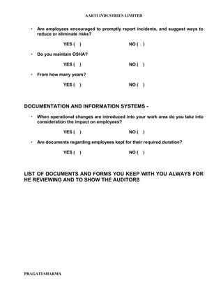AARTI INDUSTRIES LIMITED


     Are employees encouraged to promptly report incidents, and suggest ways to
      reduce or eliminate risks?

                  YES (   )                     NO (     )

     Do you maintain OSHA?

                  YES (   )                     NO (     )

     From how many years?

                  YES (   )                     NO (     )



DOCUMENTATION AND INFORMATION SYSTEMS -

     When operational changes are introduced into your work area do you take into
      consideration the impact on employees?

                  YES (   )                     NO (     )

     Are documents regarding employees kept for their required duration?

                  YES (   )                     NO (     )



LIST OF DOCUMENTS AND FORMS YOU KEEP WITH YOU ALWAYS FOR
HE REVIEWING AND TO SHOW THE AUDITORS




PRAGATI SHARMA
 