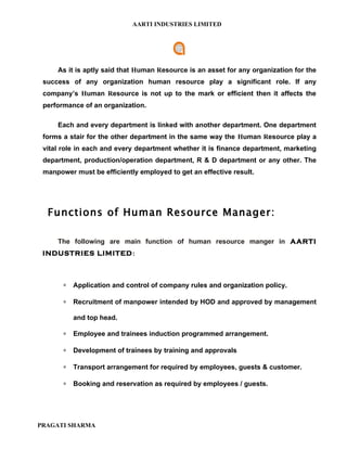 AARTI INDUSTRIES LIMITED




     As it is aptly said that Human Resource is an asset for any organization for the
 success of any organization human resource play a significant role. If any
 company’s Human Resource is not up to the mark or efficient then it affects the
 performance of an organization.

     Each and every department is linked with another department. One department
 forms a stair for the other department in the same way the Human Resource play a
 vital role in each and every department whether it is finance department, marketing
 department, production/operation department, R & D department or any other. The
 manpower must be efficiently employed to get an effective result.




  Functions of Human Resource Manager:

     The following are main function of human resource manger in AARTI
 INDUSTRIES LIMITED:



       ∗   Application and control of company rules and organization policy.

       ∗   Recruitment of manpower intended by HOD and approved by management

           and top head.

       ∗   Employee and trainees induction programmed arrangement.

       ∗   Development of trainees by training and approvals

       ∗   Transport arrangement for required by employees, guests & customer.

       ∗   Booking and reservation as required by employees / guests.




PRAGATI SHARMA
 