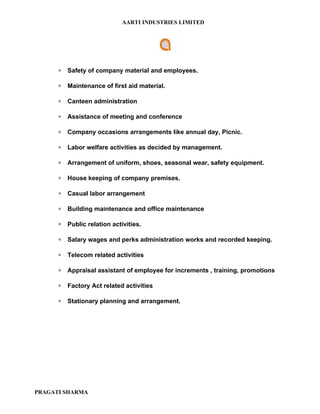 AARTI INDUSTRIES LIMITED




      ∗   Safety of company material and employees.

      ∗   Maintenance of first aid material.

      ∗   Canteen administration

      ∗   Assistance of meeting and conference

      ∗   Company occasions arrangements like annual day, Picnic.

      ∗   Labor welfare activities as decided by management.

      ∗   Arrangement of uniform, shoes, seasonal wear, safety equipment.

      ∗   House keeping of company premises.

      ∗   Casual labor arrangement

      ∗   Building maintenance and office maintenance

      ∗   Public relation activities.

      ∗   Salary wages and perks administration works and recorded keeping.

      ∗   Telecom related activities

      ∗   Appraisal assistant of employee for increments , training, promotions

      ∗   Factory Act related activities

      ∗   Stationary planning and arrangement.




PRAGATI SHARMA
 