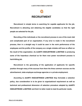 AARTI INDUSTRIES LIMITED




                              RECRUITMENT

      Recruitment in simple terms is searching for capable applicants for the job.

 Recruitment is attracting and obtaining the eligible candidates so that the right

 people are selected for the job.


      Recruiting of the individuals or the recruitment process is one of the most vital

 and complicated part of an organization. If any error is made in the recruitment

 process, then in a straight way it could be seen in the work performance of the

 employees and the profits of the company as a single mistake will have an effect on

 the result of the organization. As AARTI INDUSTRIES LIMITED is producing

 some of the hazardous chemical so for them man power recruitment process is

 hard-hitting job.


      Recruitment is the generating of the application of applicants for specific

 position through many of the sources from them the three common sources are the

 advertisement, state employee exchange agencies or a private employment.


      According to AARTI INDUSTRIES LIMITED they formulate a selection

 policy, due consideration is to be given to organizational requirement as well as

 technical and professional dimension of selection procedure adopted by AARTI

 INDUSTRIES LIMITED and that it is tailor made to meet its particular needs.




PRAGATI SHARMA
 