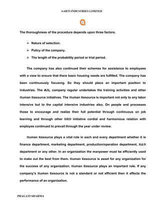 AARTI INDUSTRIES LIMITED




 The thoroughness of the procedure depends upon three factors.


      Nature of selection.

      Policy of the company.

      The length of the probability period or trial period.



     The company has also continued their schemes for assistance to employees

 with a view to ensure that there basic housing needs are fulfilled. The company has

 been continuously focusing. So they should place an important position to

 industries. The AIL company regular undertakes the training activities and other

 Human Resource initiatives. The Human Resource is important not only to any labor

 intensive but to the capital intensive industries also. On people and processes

 those to encourage and realize their full potential through continuous on job

 learning and through other HRD initiative cordial and harmonious relation with

 employee continued to prevail through the year under review.


     Human Resource plays a vital role in each and every department whether it is

 finance department, marketing department, production/operation department, R&D

 department or any other. In an organization the manpower must be efficiently used

 to make out the best from them. Human Resource is asset for any organization for

 the success of any organization. Human Resource plays an important role. If any

 company’s Human Resource is not a standard or not efficient then it affects the

 performance of an organization.



PRAGATI SHARMA
 