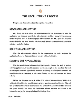 AARTI INDUSTRIES LIMITED




                   THE RECRUITMENT PROCESS

     The process of recruitment can be explained as under:



 NEWSPAPER APPLICATION:

     Very firstly the AIL gives the advertisement in the newspaper so that the
 applicants are attracted towards the advertisement and they apply in the company
 for the required post. In that newspaper advertisement the AIL gives the required
 qualification for the post. So that the applicants who are that qualified and capable
 only they apply for the job.


 RECEIVING APPLICATION:

     After the advertisement placed in the newspapers the AIL receives the
 application forms of those candidates who are willing for the job.


 SORTING OUT APPLICATIONS:

     After the applications being received by the AIL, they do the work of sorting
 out the applications. A panel is selected and those people in the panel do the work
 of sorting the received applications and then according to those panel members the
 candidates who are capable to go a step further i.e. for the interview are being
 selecte.

      Before the interview the AIL goes for a test for the candidates which is a
 written test in which the candidates are given a questionnaire in which the AIL ask
 few questions which has to be answered in a written form. After the test the answers
 are gone through and then the candidates whose answers are found to be
 interesting are further being called out for the interview.


PRAGATI SHARMA
 